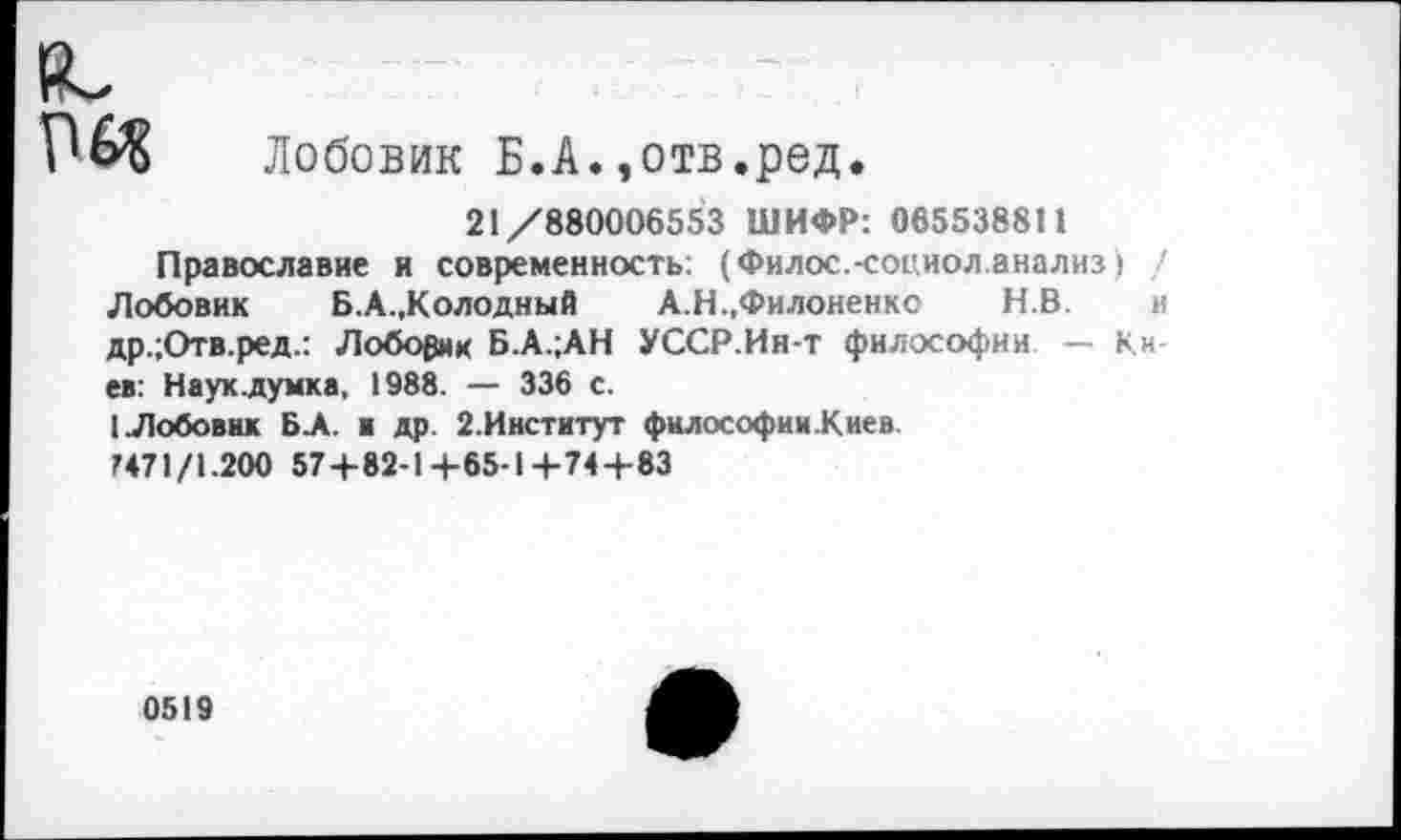 ﻿(С
Лобовик Б.А.,отв.ред.
21/880006553 ШИФР: 065538811
Православие и современность: (Филос.-социол.анализ) Лобовик Б.А.,Колодный А.Н.,Филоненко Н.В. др.;Отв.ред.: Лобовик Б.А.;АН УССР.Ин-т философии — Киев: Науклумка, 1988. — 336 с.
1.Лобовик БА. и др. 2.Институт философии.Киев.
М71/1.200 57+82-1+65-14-74+83
0519